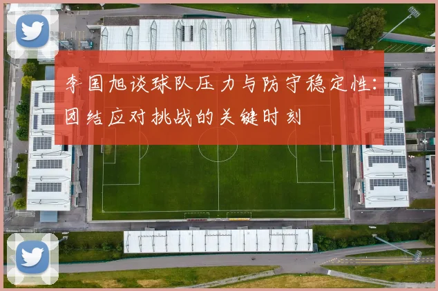 李国旭谈球队压力与防守稳定性：团结应对挑战的关键时刻