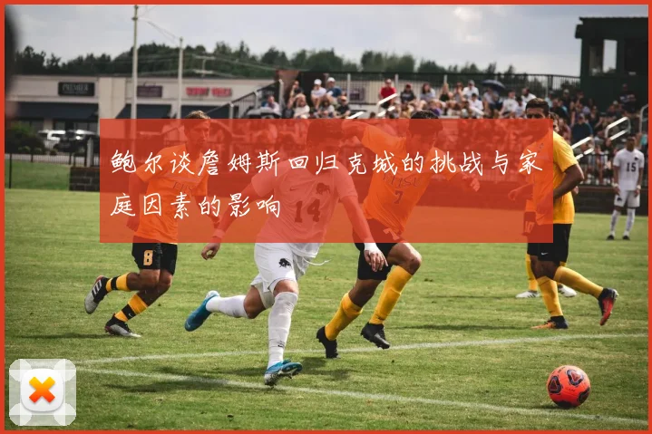 鲍尔谈詹姆斯回归克城的挑战与家庭因素的影响