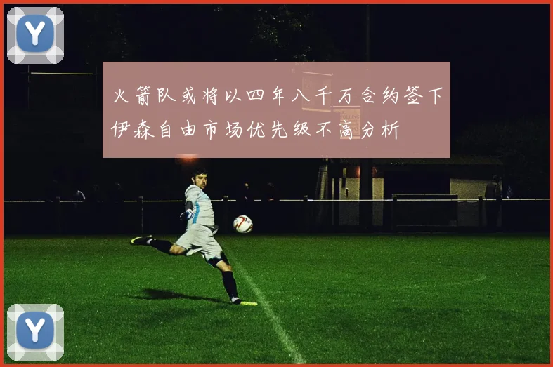 火箭队或将以四年八千万合约签下伊森自由市场优先级不高分析
