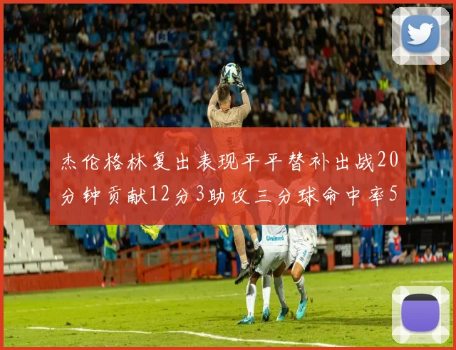 杰伦格林复出表现平平替补出战20分钟贡献12分3助攻三分球命中率50