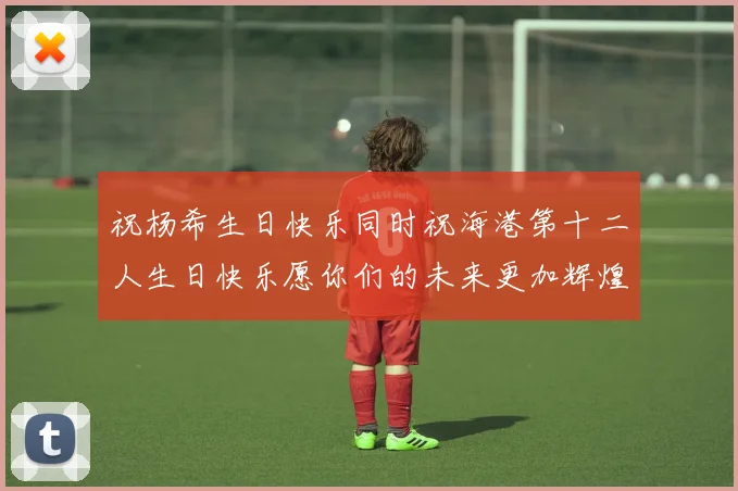 祝杨希生日快乐同时祝海港第十二人生日快乐愿你们的未来更加辉煌绚烂