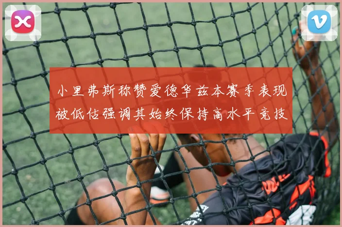 小里弗斯称赞爱德华兹本赛季表现被低估强调其始终保持高水平竞技状态