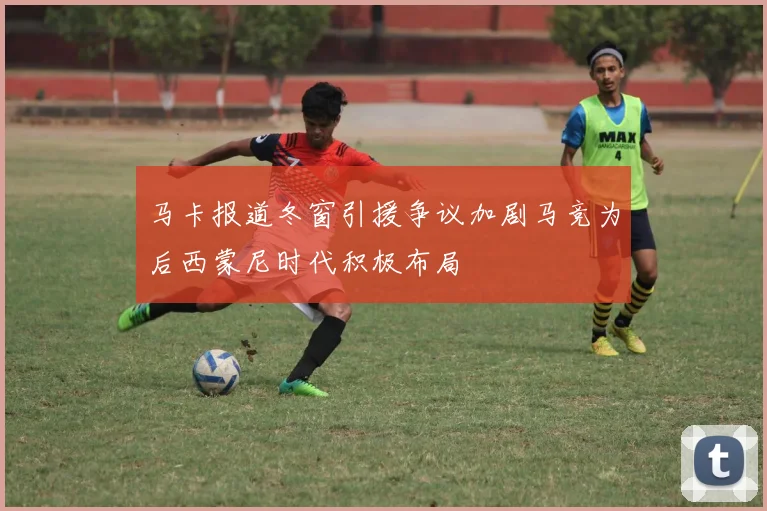马卡报道冬窗引援争议加剧马竞为后西蒙尼时代积极布局