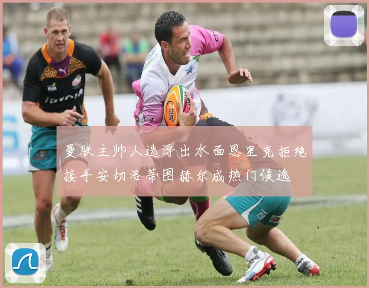 曼联主帅人选浮出水面恩里克拒绝接手安切洛蒂图赫尔成热门候选