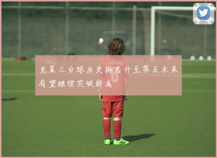 克莱三分球历史排名升至第五未来有望继续突破新高