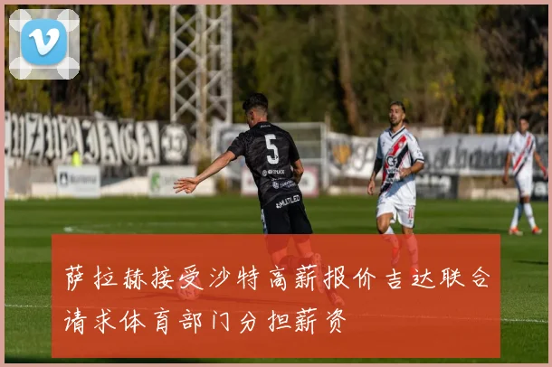 萨拉赫接受沙特高薪报价吉达联合请求体育部门分担薪资