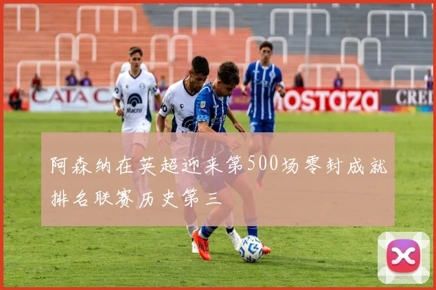 阿森纳在英超迎来第500场零封成就排名联赛历史第三