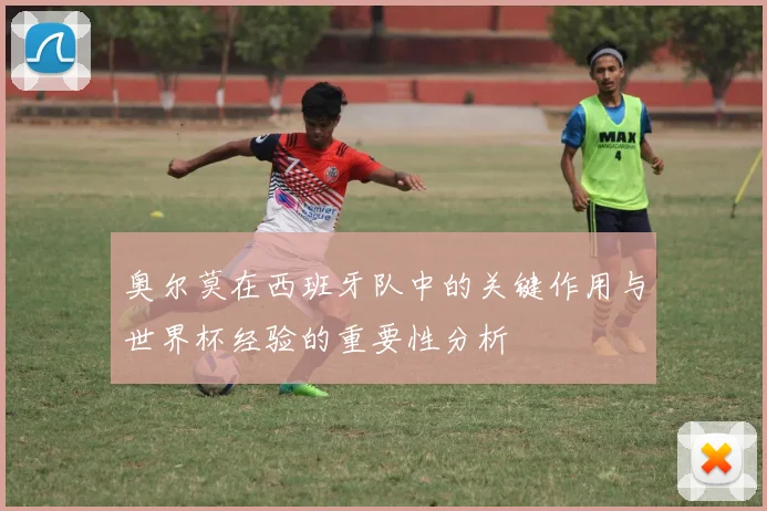 奥尔莫在西班牙队中的关键作用与世界杯经验的重要性分析