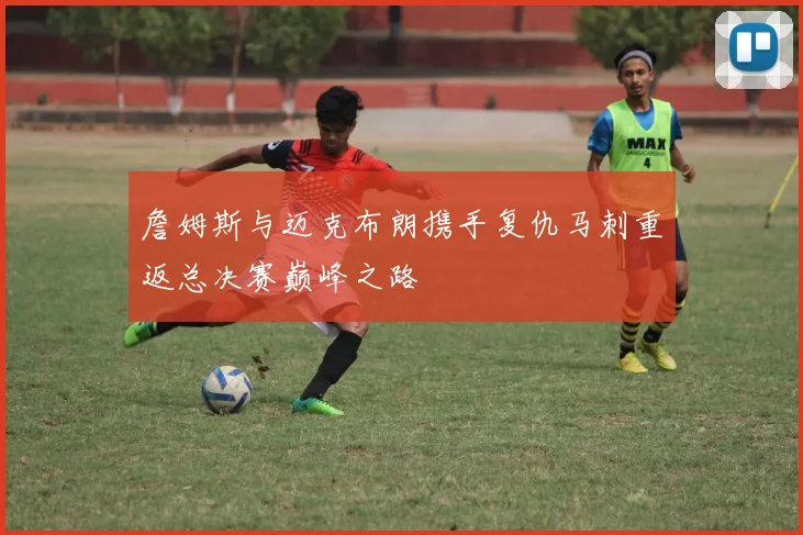 詹姆斯与迈克布朗携手复仇马刺重返总决赛巅峰之路
