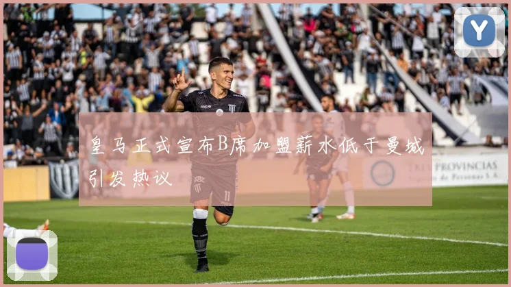 皇马正式宣布B席加盟薪水低于曼城引发热议