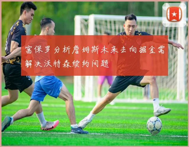 富保罗分析詹姆斯未来去向掘金需解决沃特森续约问题
