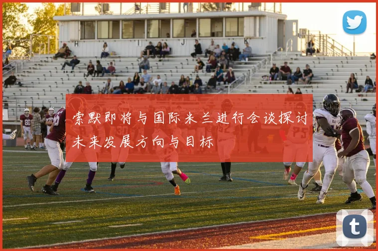 索默即将与国际米兰进行会谈探讨未来发展方向与目标