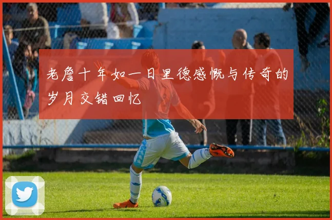 老詹十年如一日里德感慨与传奇的岁月交错回忆