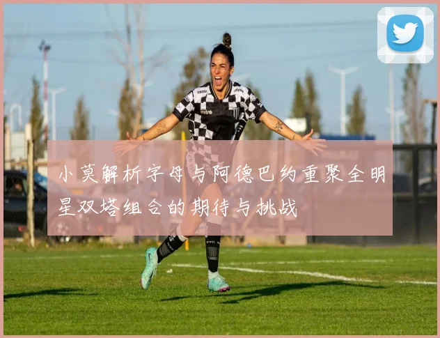 小莫解析字母与阿德巴约重聚全明星双塔组合的期待与挑战