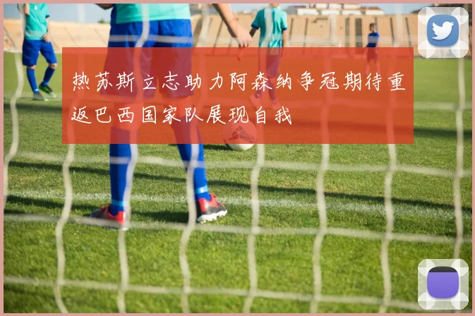 热苏斯立志助力阿森纳争冠期待重返巴西国家队展现自我
