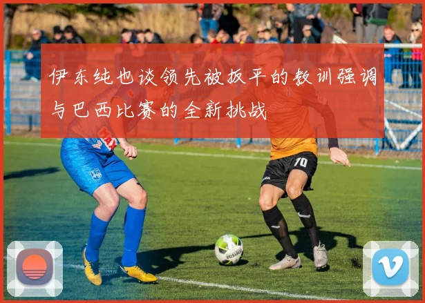伊东纯也谈领先被扳平的教训强调与巴西比赛的全新挑战
