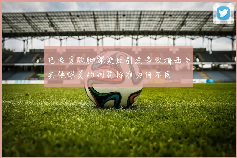 巴洛贡踩脚踝染红引发争议梅西与其他球员的判罚标准为何不同