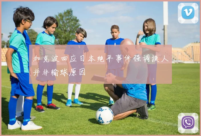加克波回应日本绝平事件强调换人并非输球原因